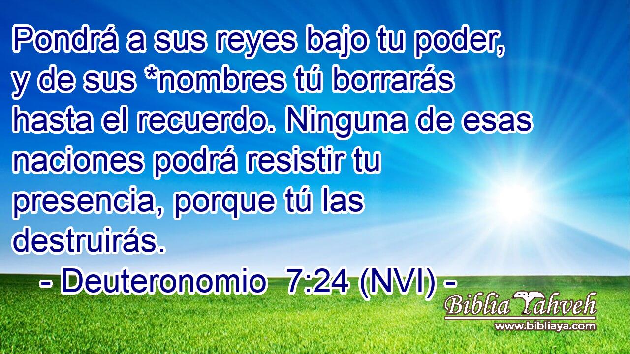  Pondrá a sus reyes bajo tu poder, y de sus *nombres tú borrarás hasta el recuerdo. Ninguna de esas naciones podrá resistir tu presencia, porque tú las destruirás. 