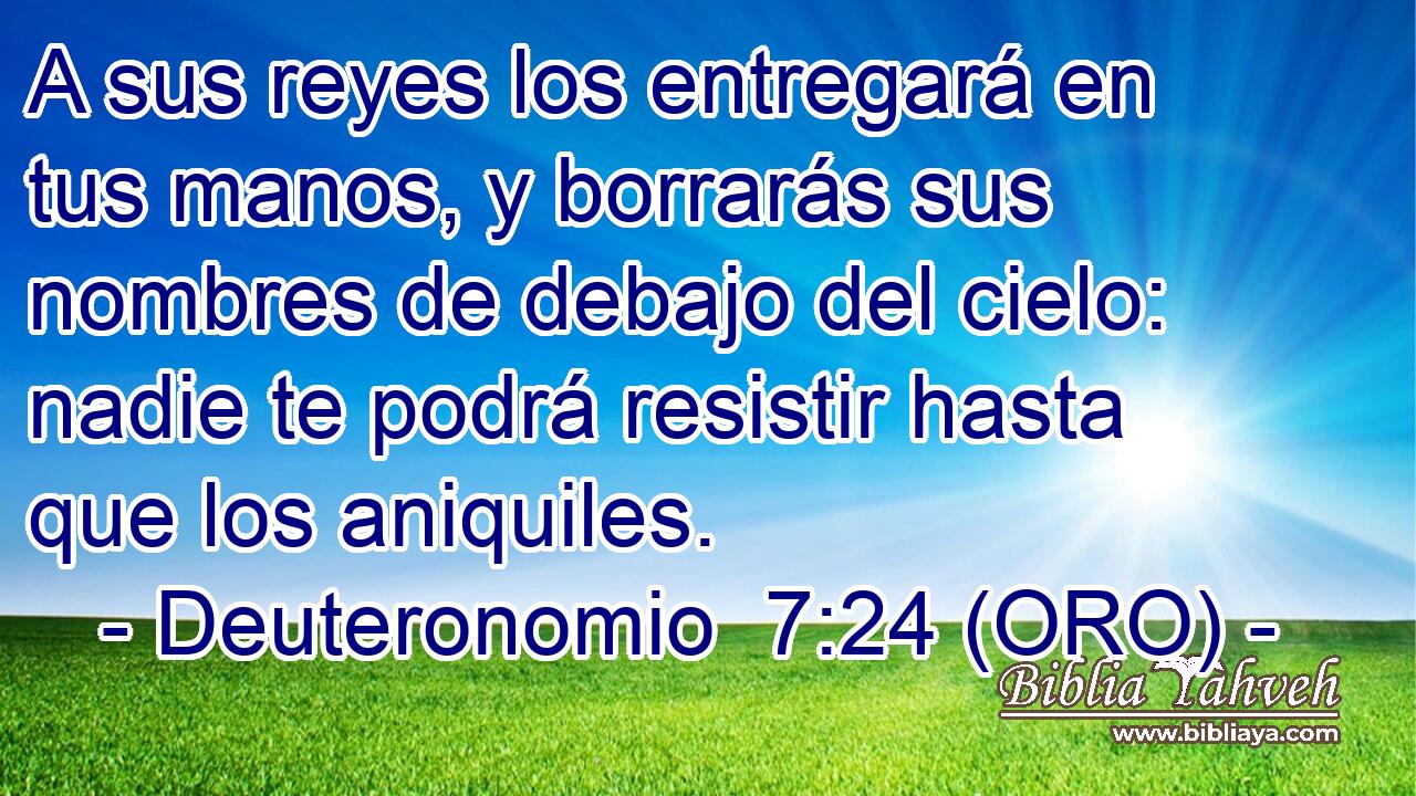  A sus reyes los entregará en tus manos, y borrarás sus nombres de debajo del cielo: nadie te podrá resistir hasta que los aniquiles. 