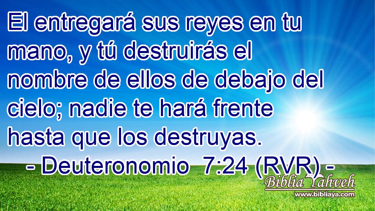 El entregará sus reyes en tu mano, y tú destruirás el nombre de ellos de debajo del cielo; nadie te hará frente hasta que los destruyas.
