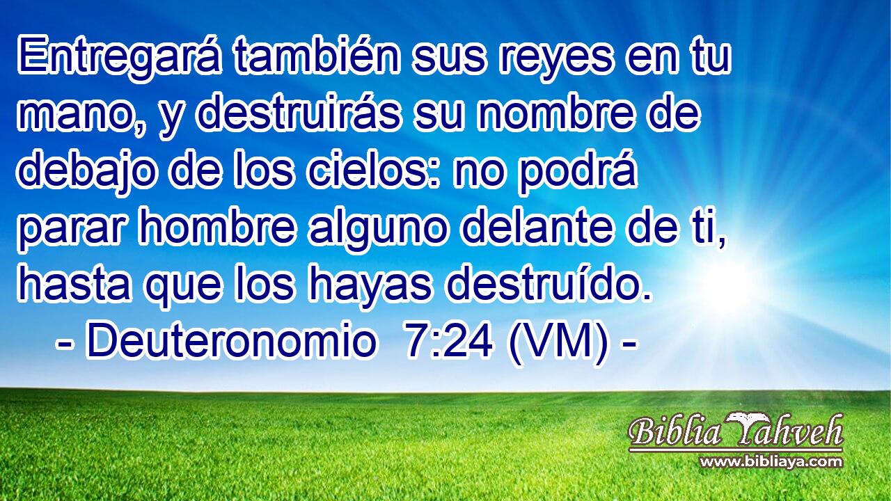  Entregará también sus reyes en tu mano, y destruirás su nombre de debajo de los cielos: no podrá parar hombre alguno delante de ti, hasta que los hayas destruído. 