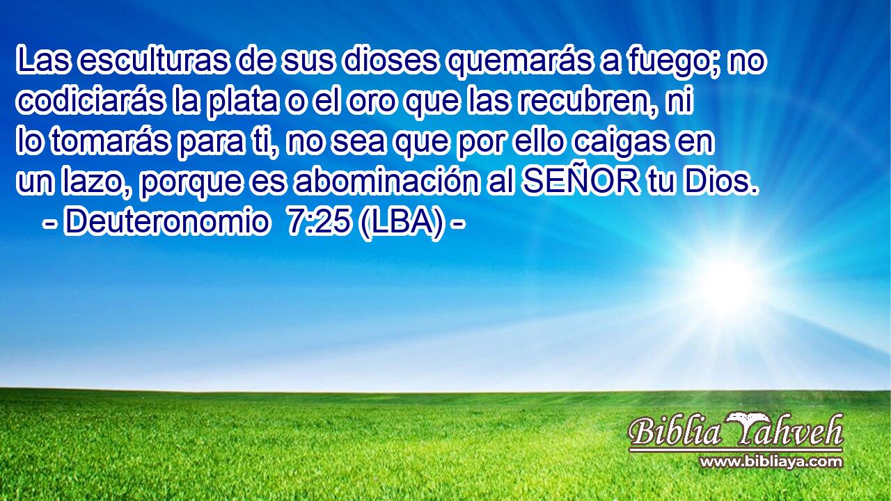 Las esculturas de sus dioses quemarás a fuego; no codiciarás la plata o el oro que las recubren, ni lo tomarás para ti, no sea que por ello caigas en un lazo, porque es abominación al SEÑOR tu Dios.