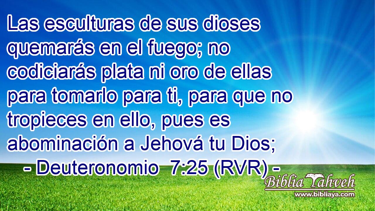 Las esculturas de sus dioses quemarás en el fuego; no codiciarás plata ni oro de ellas para tomarlo para ti, para que no tropieces en ello, pues es abominación a Jehová tu Dios;