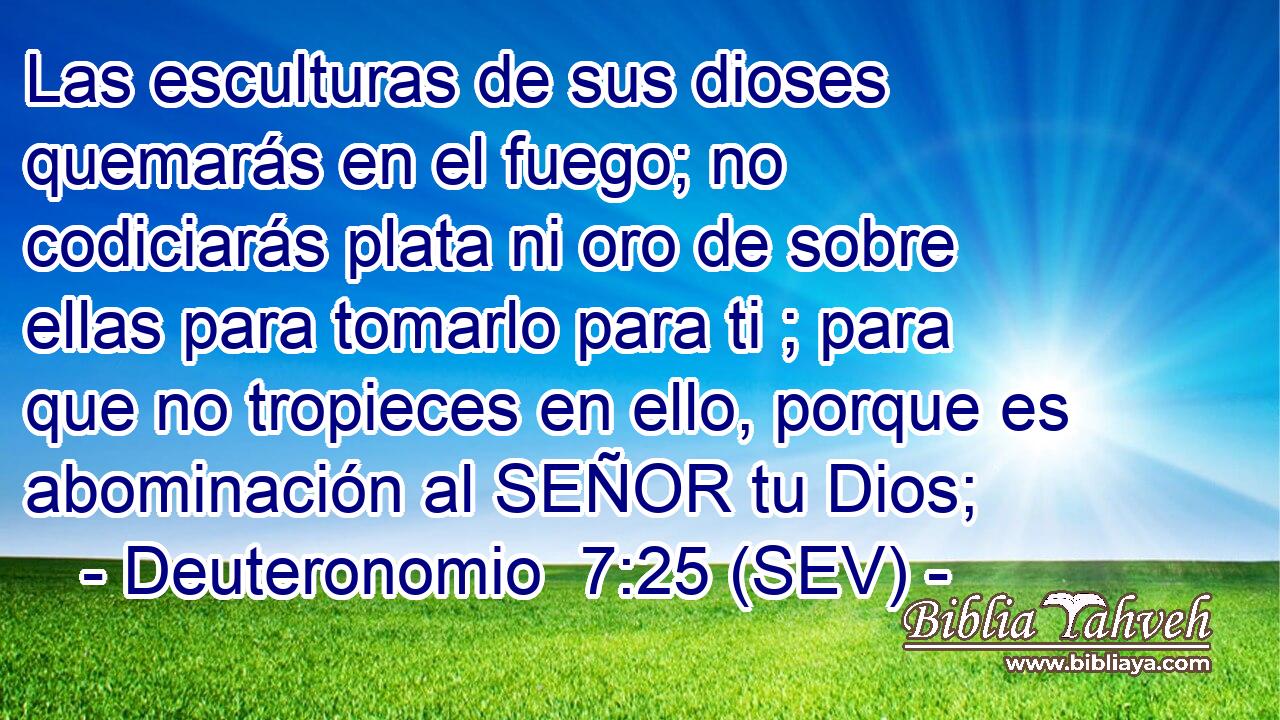 Las esculturas de sus dioses quemarás en el fuego; no codiciarás plata ni oro de sobre ellas para tomarlo para ti ; para que no tropieces en ello, porque es abominación al SEÑOR tu Dios;
