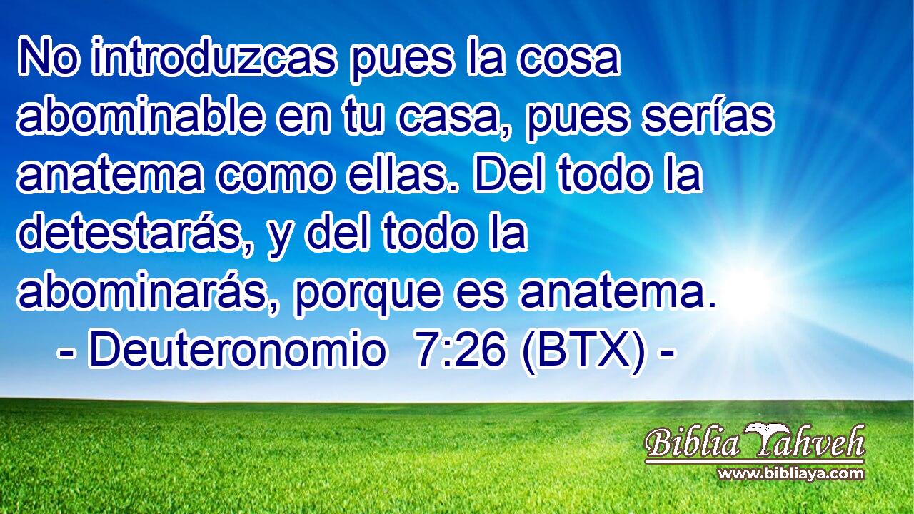 No introduzcas pues la cosa abominable en tu casa, pues serías anatema como ellas. Del todo la detestarás, y del todo la abominarás, porque es anatema.