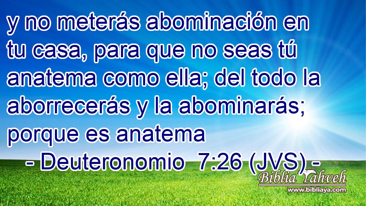 y no meterás abominación en tu casa, para que no seas tú anatema como ella; del todo la aborrecerás y la abominarás; porque es anatema