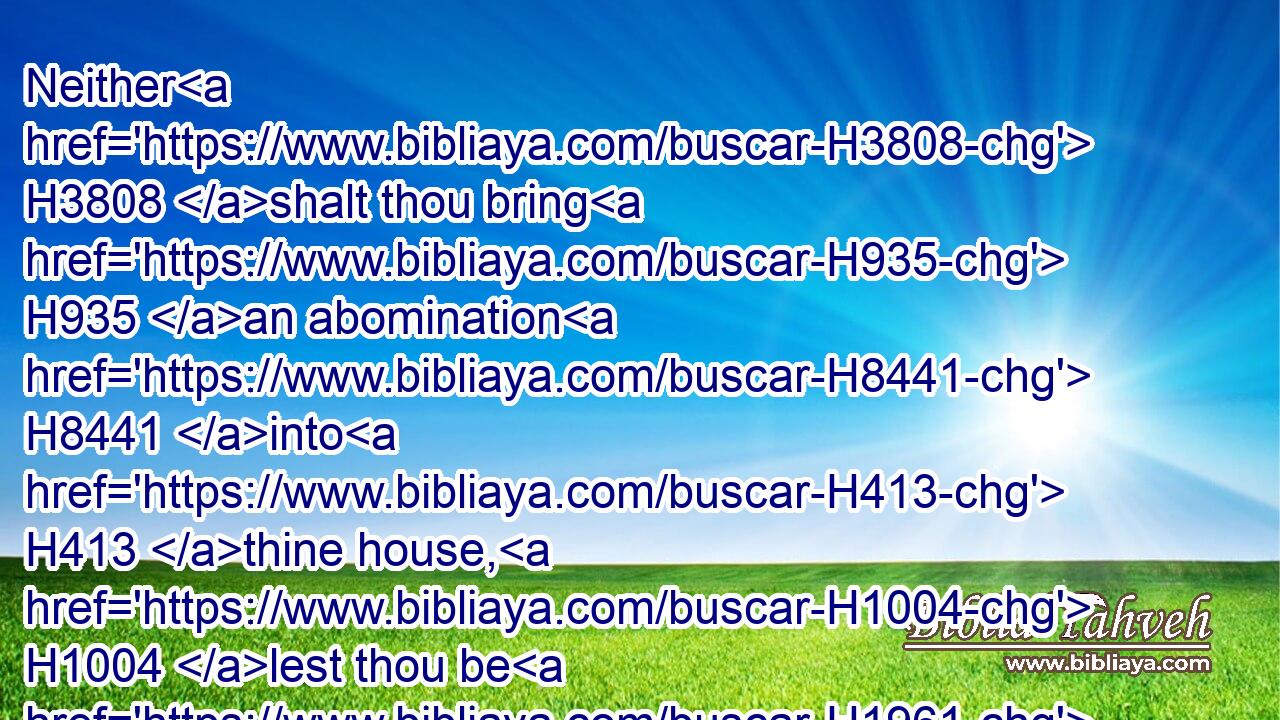 Neither H3808 shalt thou bring H935 an abomination H8441 into H413 thine house, H1004 lest thou be H1961 a cursed thing H2764 like it: H3644 but thou shalt utterly detest H8262  H8262 it, and thou shalt utterly abhor H8581  H8581 it; for H3588 it H1931 is a cursed thing.H2764