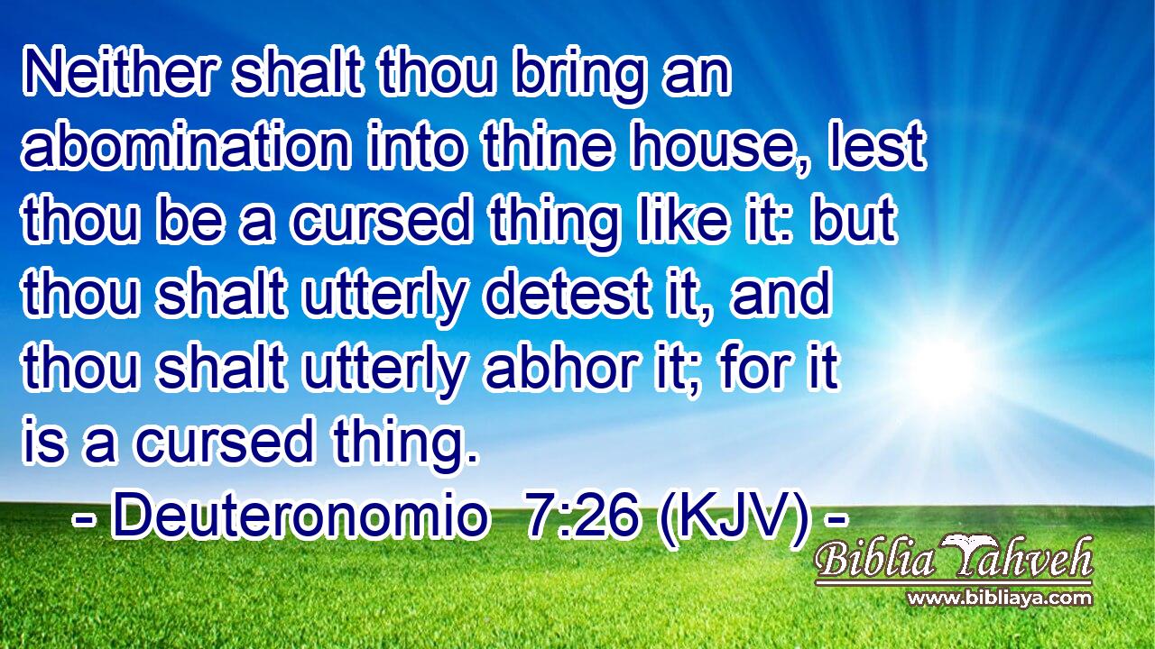 Neither shalt thou bring an abomination into thine house, lest thou be a cursed thing like it: but thou shalt utterly detest it, and thou shalt utterly abhor it; for it is a cursed thing.