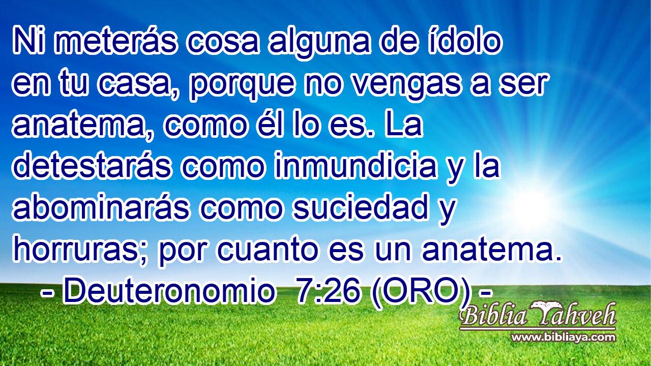  Ni meterás cosa alguna de ídolo en tu casa, porque no vengas a ser anatema, como él lo es. La detestarás como inmundicia y la abominarás como suciedad y horruras; por cuanto es un anatema. 