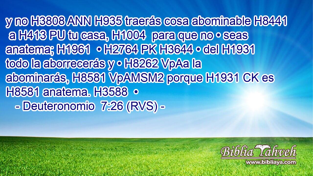 y no H3808 ANN H935 traerás cosa abominable H8441  a H413 PU tu casa, H1004  para que no • seas anatema; H1961  • H2764 PK H3644 • del H1931 todo la aborrecerás y • H8262 VpAa la abominarás, H8581 VpAMSM2 porque H1931 CK es H8581 anatema. H3588  • 