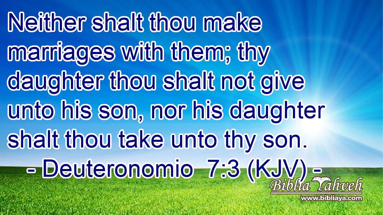 Neither shalt thou make marriages with them; thy daughter thou shalt not give unto his son, nor his daughter shalt thou take unto thy son.