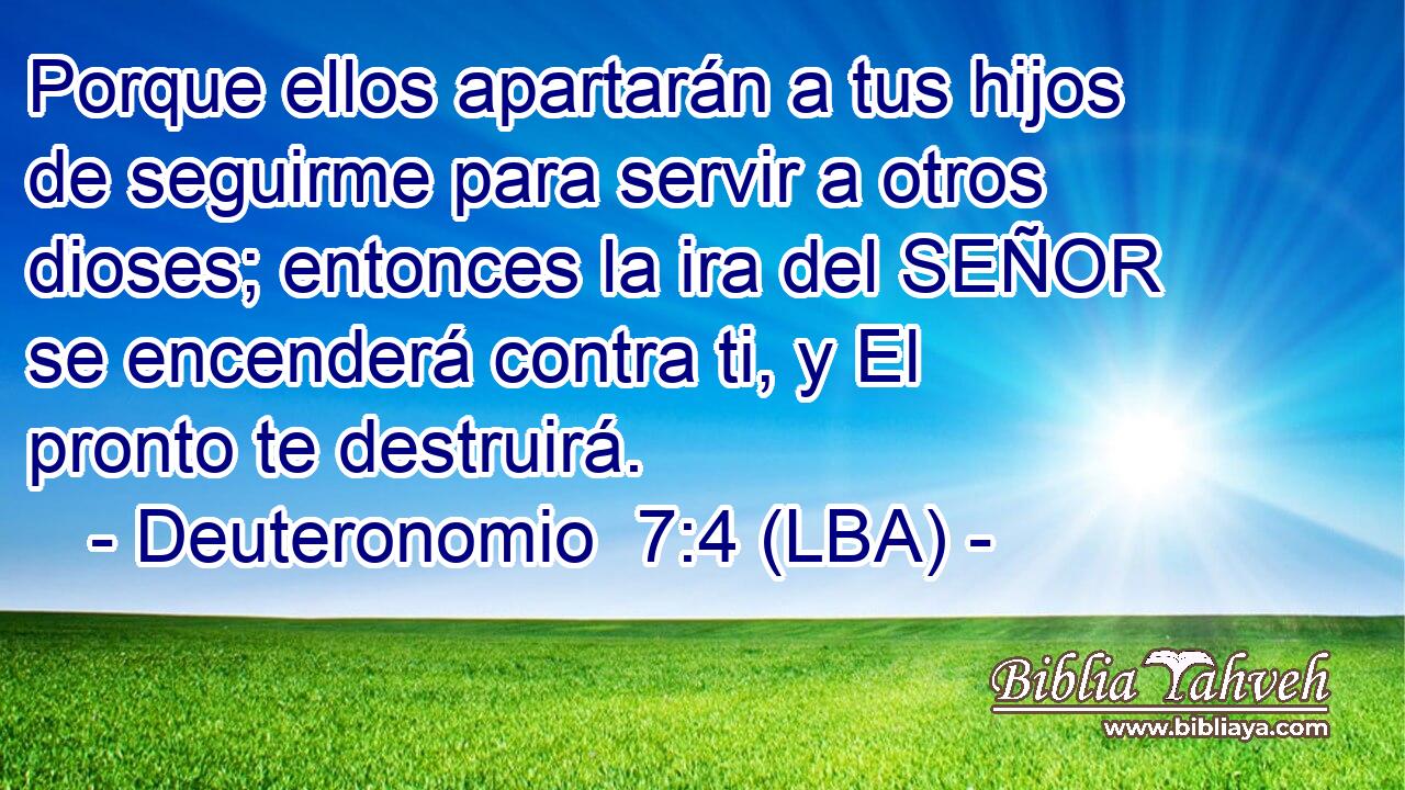 Porque ellos apartarán a tus hijos de seguirme para servir a otros dioses; entonces la ira del SEÑOR se encenderá contra ti, y El pronto te destruirá.