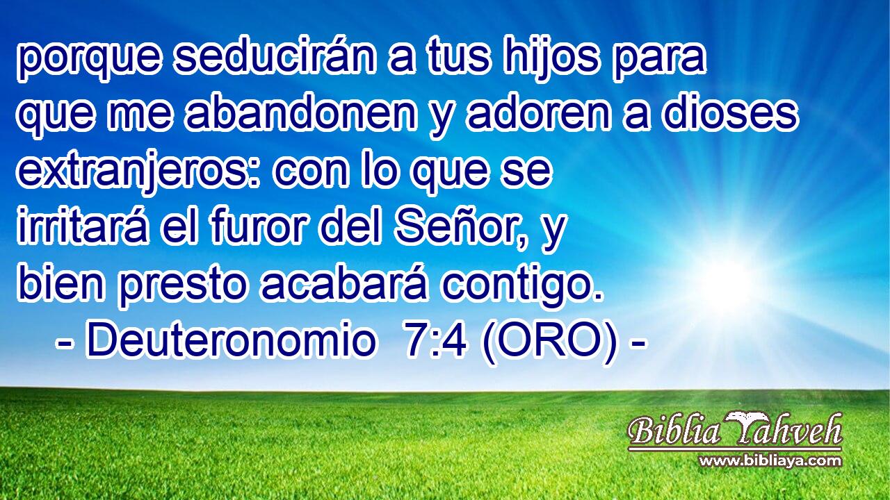  porque seducirán a tus hijos para que me abandonen y adoren a dioses extranjeros: con lo que se irritará el furor del Señor, y bien presto acabará contigo. 