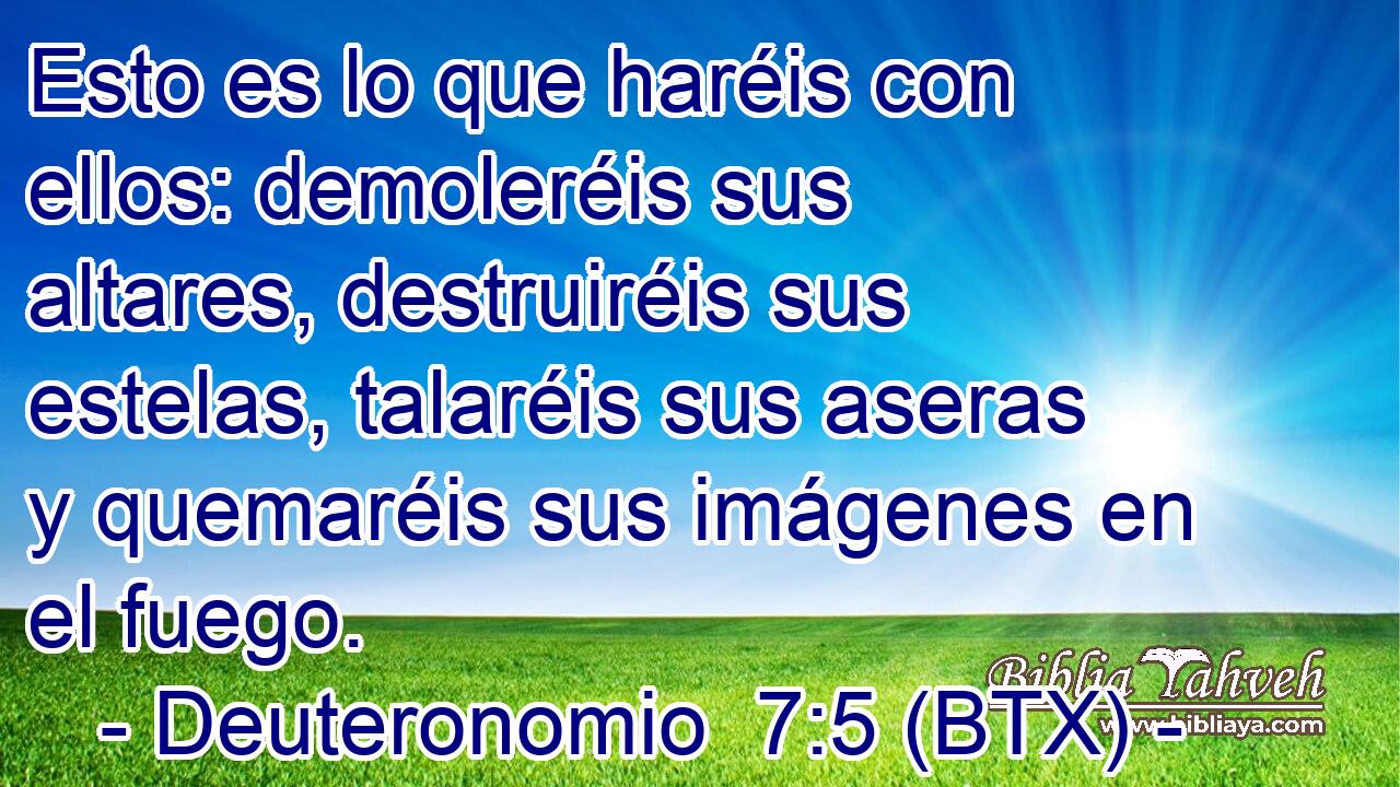 Esto es lo que haréis con ellos: demoleréis sus altares, destruiréis sus estelas, talaréis sus aseras y quemaréis sus imágenes en el fuego.