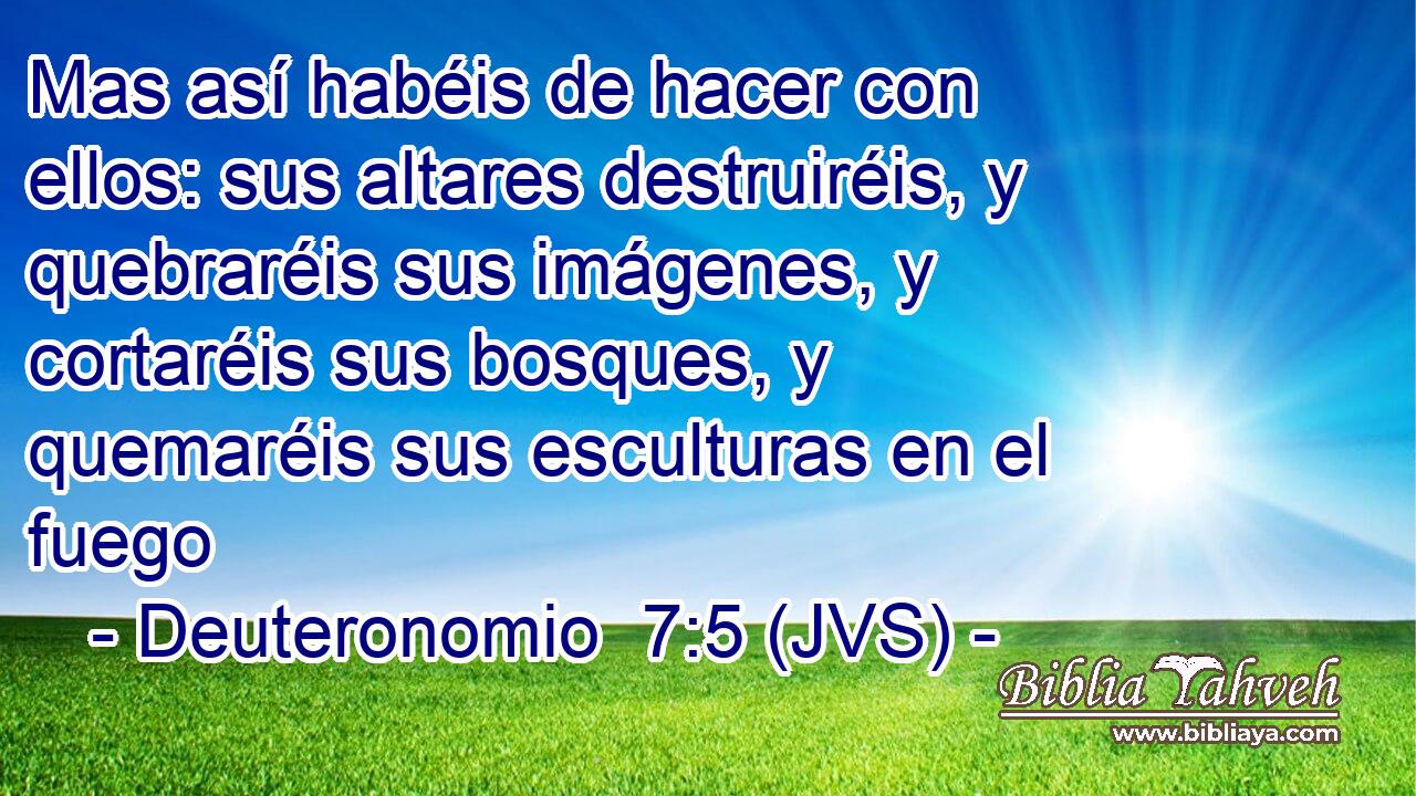 Mas así habéis de hacer con ellos: sus altares destruiréis, y quebraréis sus imágenes, y cortaréis sus bosques, y quemaréis sus esculturas en el fuego