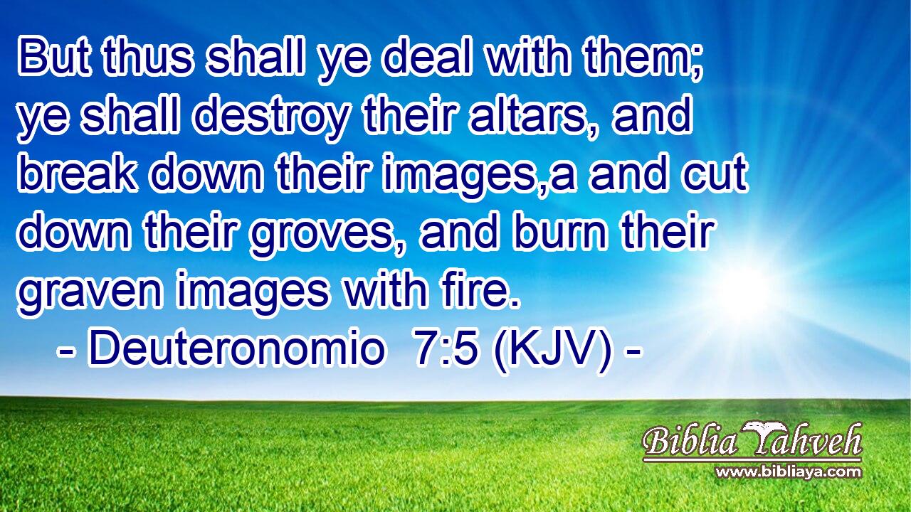 But thus shall ye deal with them; ye shall destroy their altars, and break down their images,a and cut down their groves, and burn their graven images with fire.
