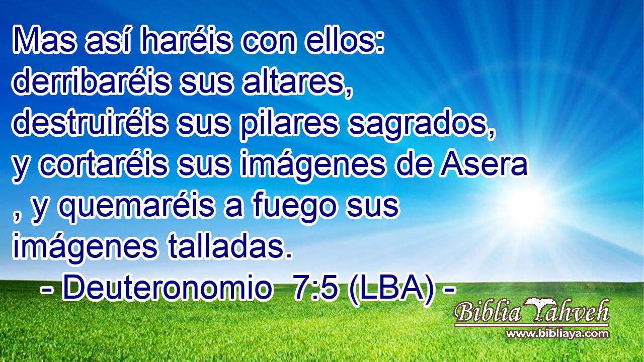 Mas así haréis con ellos: derribaréis sus altares, destruiréis sus pilares sagrados, y cortaréis sus imágenes de Asera , y quemaréis a fuego sus imágenes talladas.