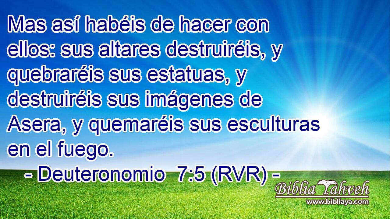 Mas así habéis de hacer con ellos: sus altares destruiréis, y quebraréis sus estatuas, y destruiréis sus imágenes de Asera, y quemaréis sus esculturas en el fuego.