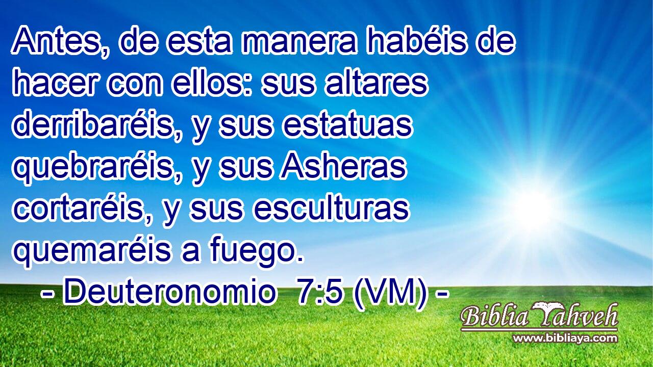  Antes, de esta manera habéis de hacer con ellos: sus altares derribaréis, y sus estatuas quebraréis, y sus Asheras cortaréis, y sus esculturas quemaréis a fuego. 
