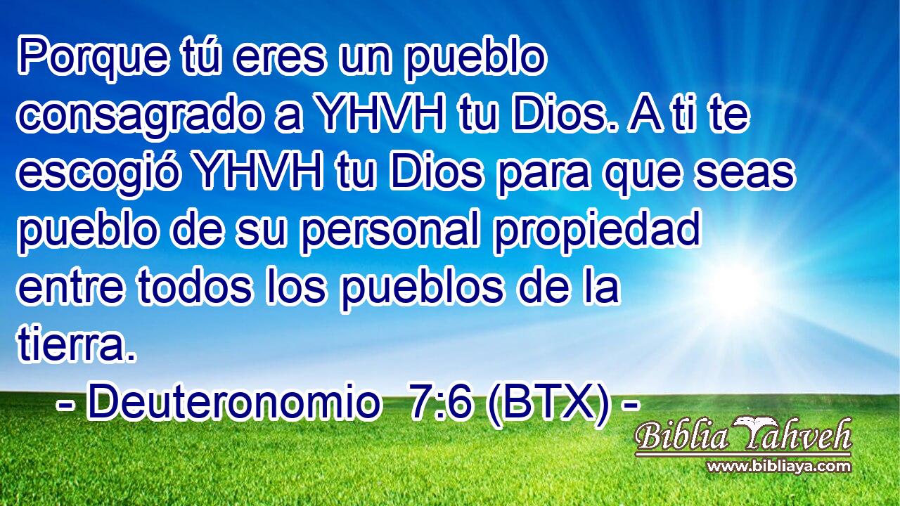 Porque tú eres un pueblo consagrado a YHVH tu Dios. A ti te escogió YHVH tu Dios para que seas pueblo de su personal propiedad entre todos los pueblos de la tierra.