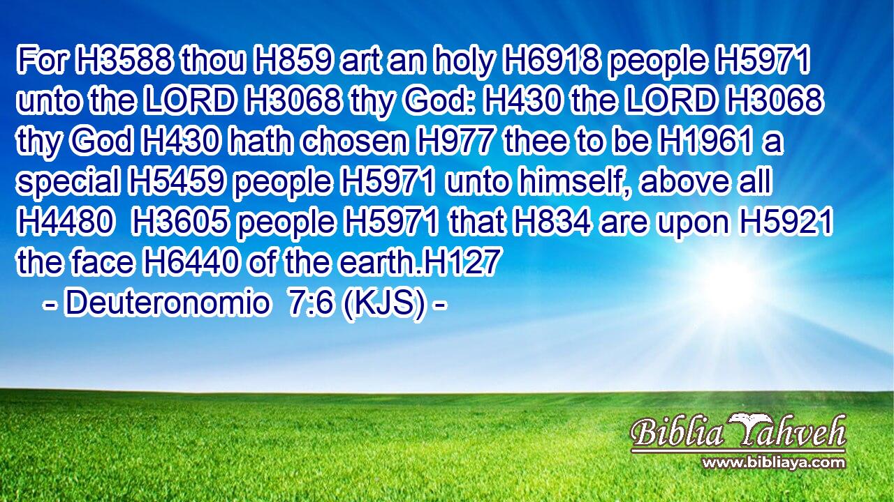 For H3588 thou H859 art an holy H6918 people H5971 unto the LORD H3068 thy God: H430 the LORD H3068 thy God H430 hath chosen H977 thee to be H1961 a special H5459 people H5971 unto himself, above all H4480  H3605 people H5971 that H834 are upon H5921 the face H6440 of the earth.H127