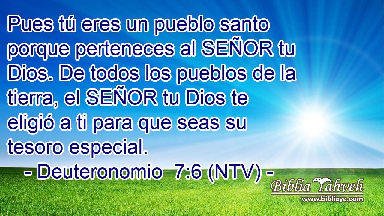 Pues tú eres un pueblo santo porque perteneces al SEÑOR tu Dios. De todos los pueblos de la tierra, el SEÑOR tu Dios te eligió a ti para que seas su tesoro especial.