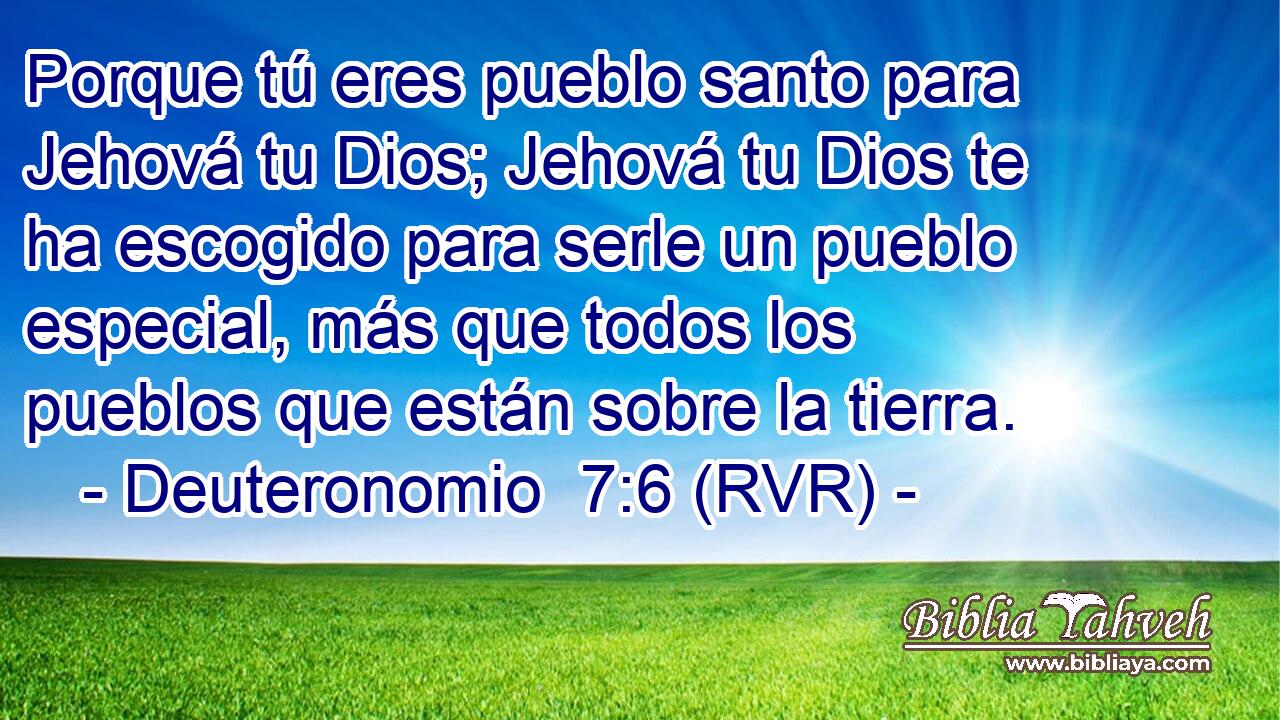 Porque tú eres pueblo santo para Jehová tu Dios; Jehová tu Dios te ha escogido para serle un pueblo especial, más que todos los pueblos que están sobre la tierra.