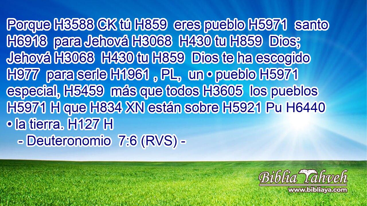 Porque H3588 CK tú H859  eres pueblo H5971  santo H6918  para Jehová H3068  H430 tu H859  Dios; Jehová H3068  H430 tu H859  Dios te ha escogido H977  para serle H1961 , PL,  un • pueblo H5971  especial, H5459  más que todos H3605  los pueblos H5971 H que H834 XN están sobre H5921 Pu H6440 • la tierra. H127 H 