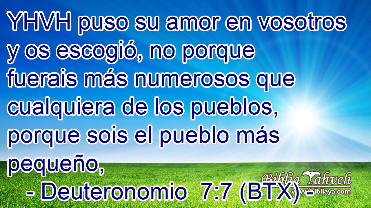 YHVH puso su amor en vosotros y os escogió, no porque fuerais más numerosos que cualquiera de los pueblos, porque sois el pueblo más pequeño,