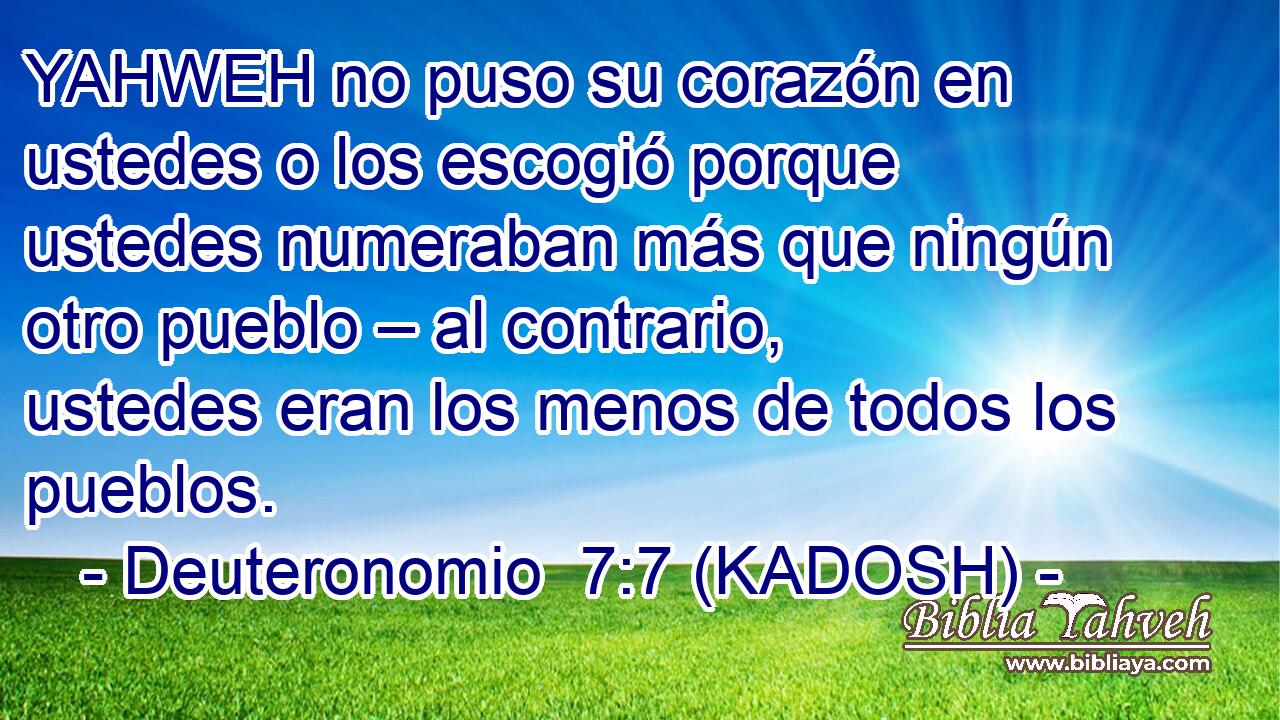  YAHWEH no puso su corazón en ustedes o los escogió porque ustedes numeraban más que ningún otro pueblo – al contrario, ustedes eran los menos de todos los pueblos. 