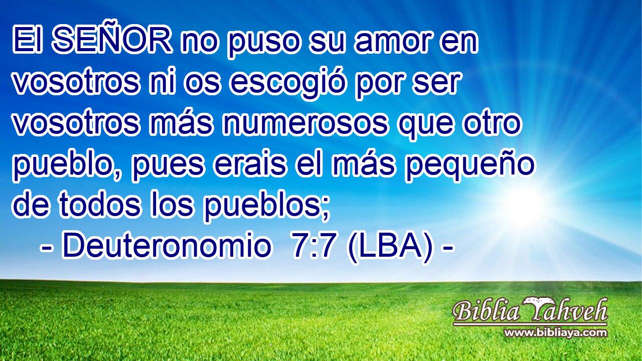 El SEÑOR no puso su amor en vosotros ni os escogió por ser vosotros más numerosos que otro pueblo, pues erais el más pequeño de todos los pueblos;