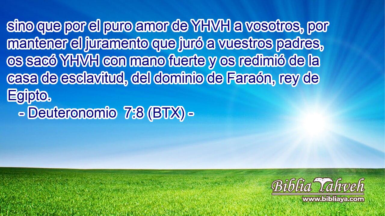 sino que por el puro amor de YHVH a vosotros, por mantener el juramento que juró a vuestros padres, os sacó YHVH con mano fuerte y os redimió de la casa de esclavitud, del dominio de Faraón, rey de Egipto.