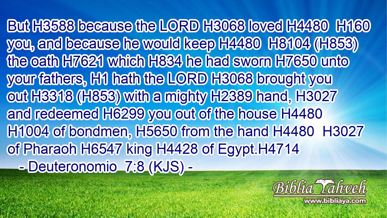 But H3588 because the LORD H3068 loved H4480  H160 you, and because he would keep H4480  H8104 (H853) the oath H7621 which H834 he had sworn H7650 unto your fathers, H1 hath the LORD H3068 brought you out H3318 (H853) with a mighty H2389 hand, H3027 and redeemed H6299 you out of the house H4480  H1004 of bondmen, H5650 from the hand H4480  H3027 of Pharaoh H6547 king H4428 of Egypt.H4714