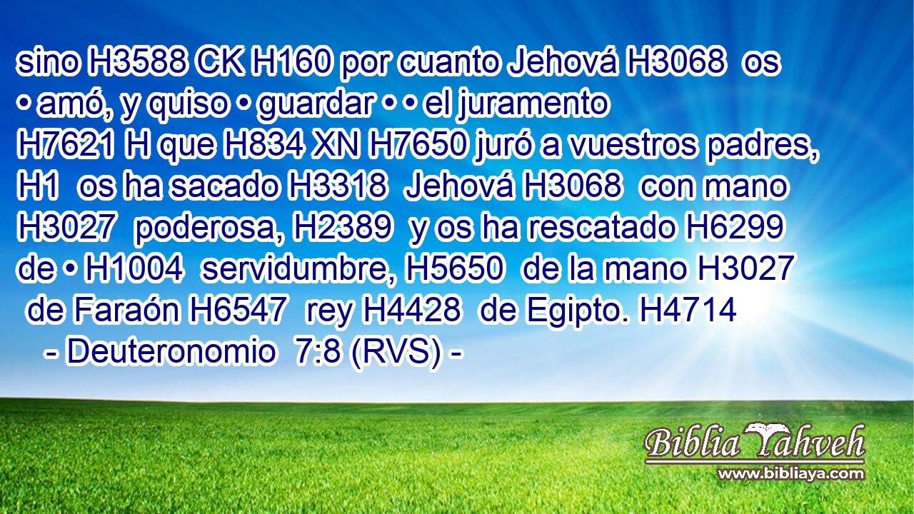 sino H3588 CK H160 por cuanto Jehová H3068  os • amó, y quiso • guardar • • el juramento H7621 H que H834 XN H7650 juró a vuestros padres, H1  os ha sacado H3318  Jehová H3068  con mano H3027  poderosa, H2389  y os ha rescatado H6299  de • H1004  servidumbre, H5650  de la mano H3027  de Faraón H6547  rey H4428  de Egipto. H4714  