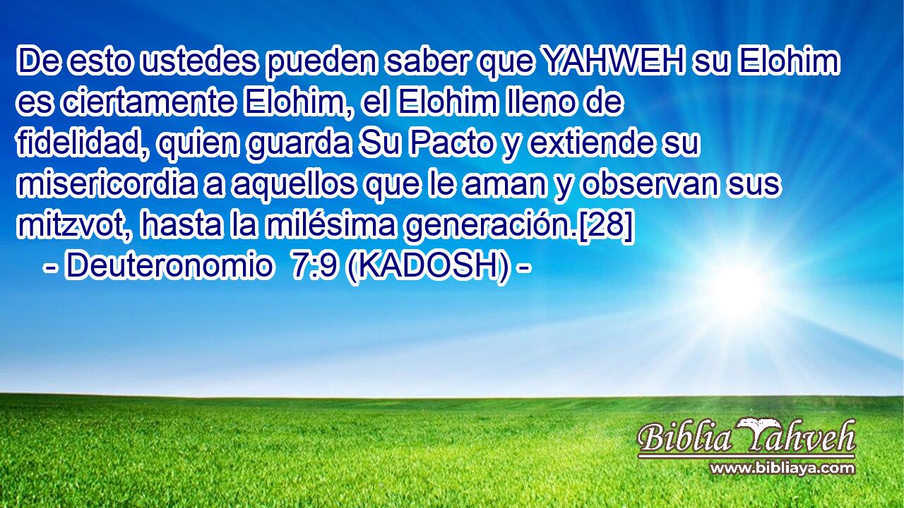  De esto ustedes pueden saber que YAHWEH su Elohim es ciertamente Elohim, el Elohim lleno de fidelidad, quien guarda Su Pacto y extiende su misericordia a aquellos que le aman y observan sus mitzvot, hasta la milésima generación.[28] 