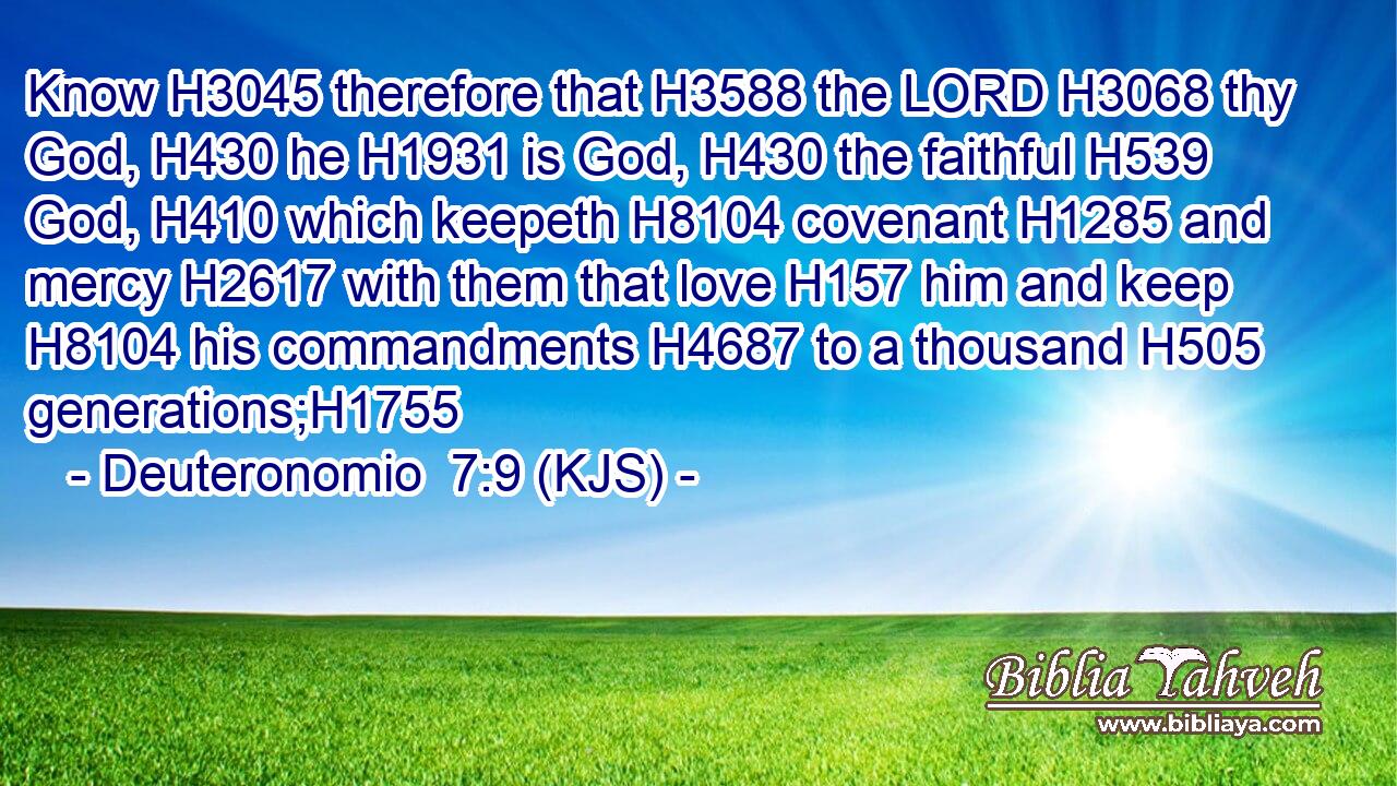 Know H3045 therefore that H3588 the LORD H3068 thy God, H430 he H1931 is God, H430 the faithful H539 God, H410 which keepeth H8104 covenant H1285 and mercy H2617 with them that love H157 him and keep H8104 his commandments H4687 to a thousand H505 generations;H1755