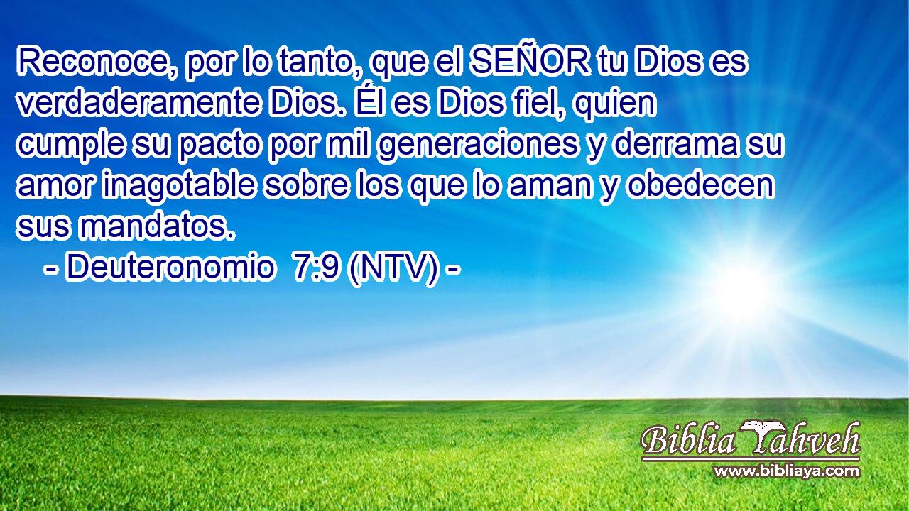 Reconoce, por lo tanto, que el SEÑOR tu Dios es verdaderamente Dios. Él es Dios fiel, quien cumple su pacto por mil generaciones y derrama su amor inagotable sobre los que lo aman y obedecen sus mandatos.