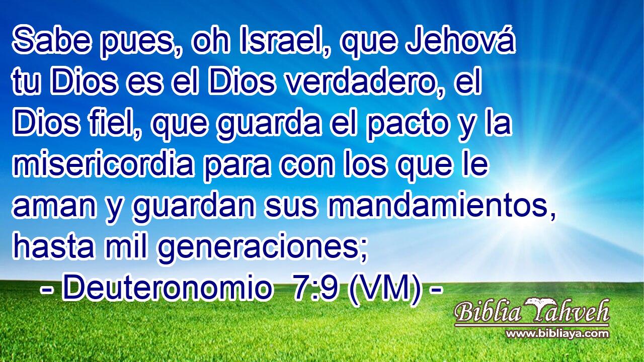  Sabe pues, oh Israel, que Jehová tu Dios es el Dios verdadero, el Dios fiel, que guarda el pacto y la misericordia para con los que le aman y guardan sus mandamientos, hasta mil generaciones; 