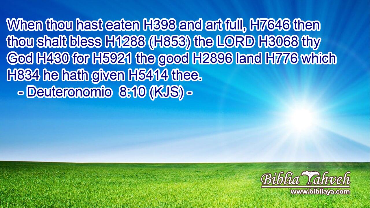 When thou hast eaten H398 and art full, H7646 then thou shalt bless H1288 (H853) the LORD H3068 thy God H430 for H5921 the good H2896 land H776 which H834 he hath given H5414 thee.