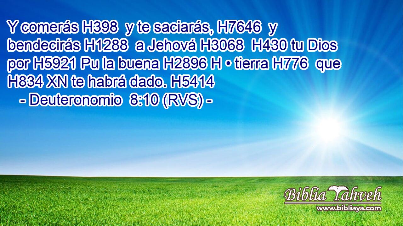 Y comerás H398  y te saciarás, H7646  y bendecirás H1288  a Jehová H3068  H430 tu Dios por H5921 Pu la buena H2896 H • tierra H776  que H834 XN te habrá dado. H5414  
