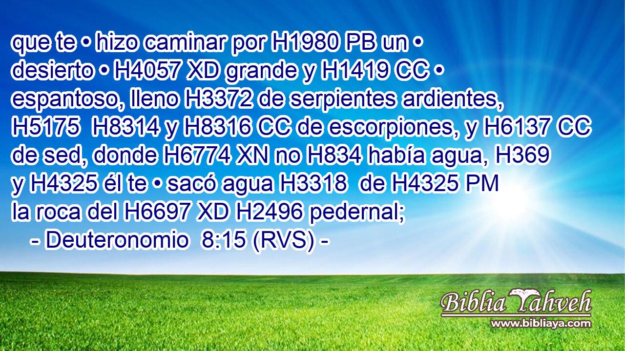 que te • hizo caminar por H1980 PB un • desierto • H4057 XD grande y H1419 CC • espantoso, lleno H3372 de serpientes ardientes, H5175  H8314 y H8316 CC de escorpiones, y H6137 CC de sed, donde H6774 XN no H834 había agua, H369  y H4325 él te • sacó agua H3318  de H4325 PM la roca del H6697 XD H2496 pedernal; 