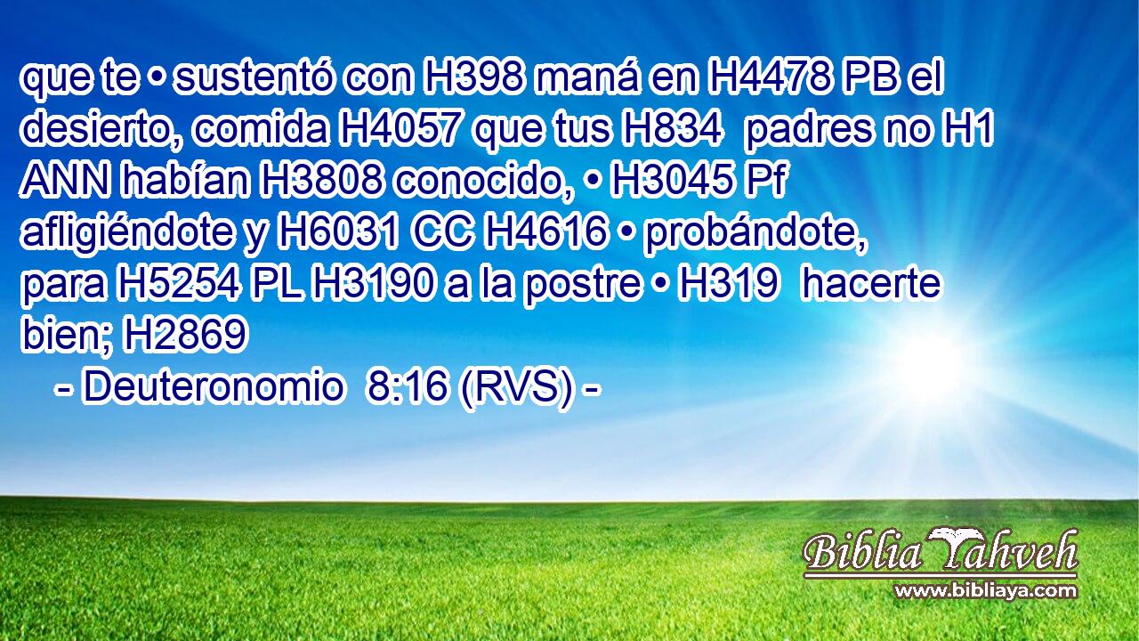 que te • sustentó con H398 maná en H4478 PB el desierto, comida H4057 que tus H834  padres no H1 ANN habían H3808 conocido, • H3045 Pf afligiéndote y H6031 CC H4616 • probándote, para H5254 PL H3190 a la postre • H319  hacerte bien; H2869 