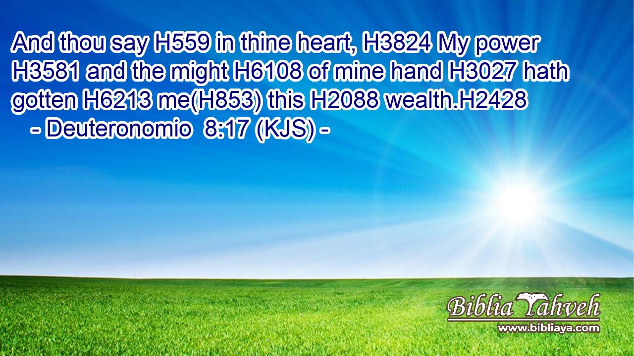 And thou say H559 in thine heart, H3824 My power H3581 and the might H6108 of mine hand H3027 hath gotten H6213 me(H853) this H2088 wealth.H2428