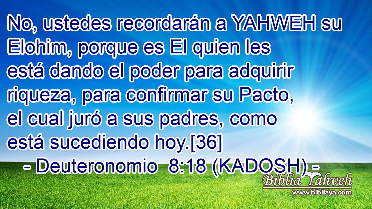  No, ustedes recordarán a YAHWEH su Elohim, porque es El quien les está dando el poder para adquirir riqueza, para confirmar su Pacto, el cual juró a sus padres, como está sucediendo hoy.[36] 