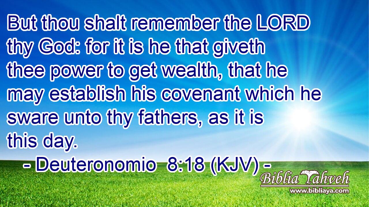 But thou shalt remember the LORD thy God: for it is he that giveth thee power to get wealth, that he may establish his covenant which he sware unto thy fathers, as it is this day.