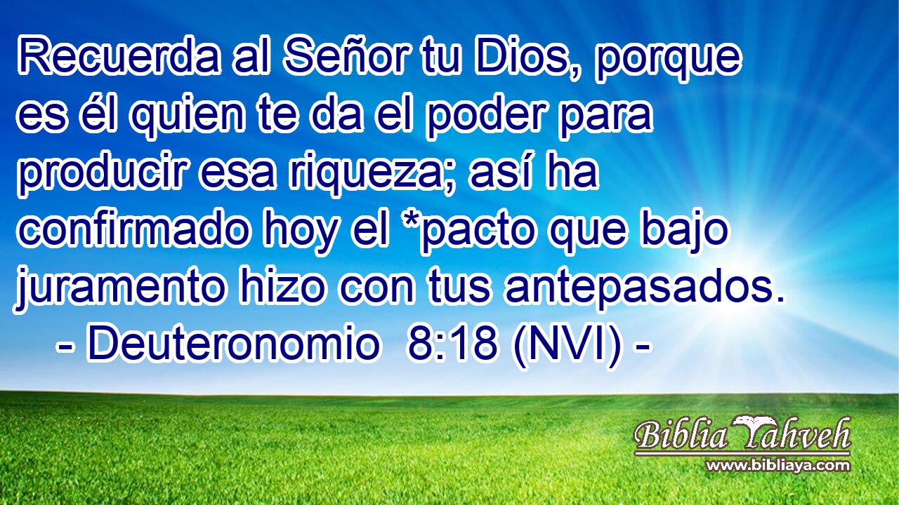  Recuerda al Señor tu Dios, porque es él quien te da el poder para producir esa riqueza; así ha confirmado hoy el *pacto que bajo juramento hizo con tus antepasados. 