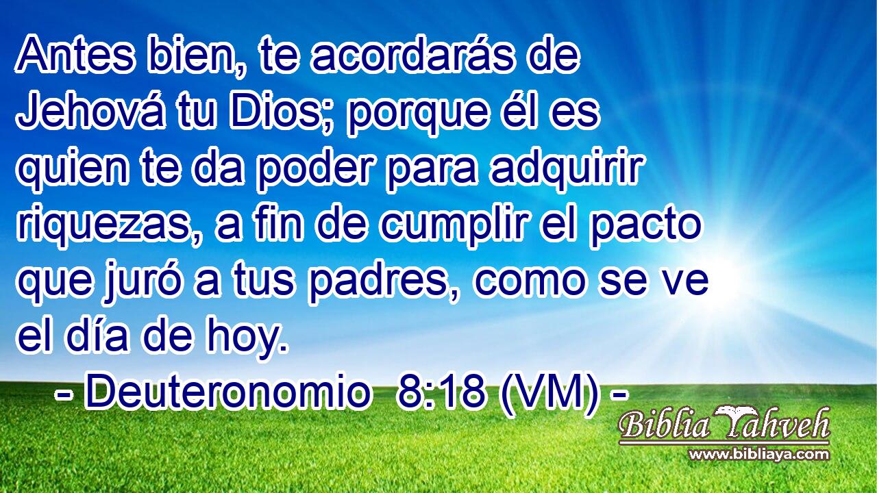 Antes bien, te acordarás de Jehová tu Dios; porque él es quien te da poder para adquirir riquezas, a fin de cumplir el pacto que juró a tus padres, como se ve el día de hoy. 