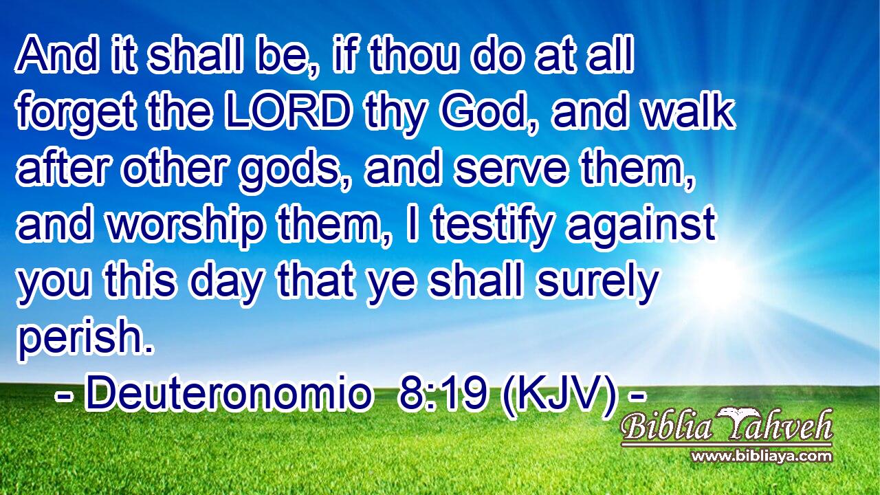 And it shall be, if thou do at all forget the LORD thy God, and walk after other gods, and serve them, and worship them, I testify against you this day that ye shall surely perish.