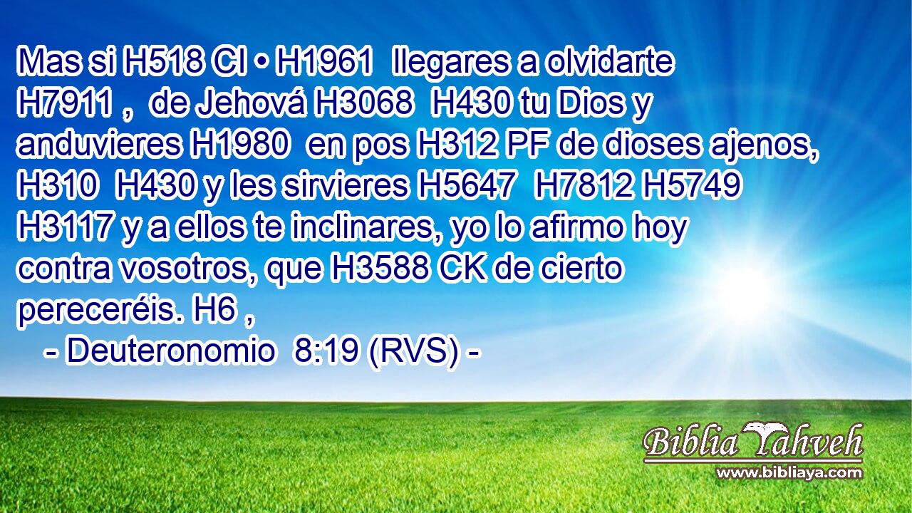 Mas si H518 CI • H1961  llegares a olvidarte H7911 ,  de Jehová H3068  H430 tu Dios y anduvieres H1980  en pos H312 PF de dioses ajenos, H310  H430 y les sirvieres H5647  H7812 H5749 H3117 y a ellos te inclinares, yo lo afirmo hoy contra vosotros, que H3588 CK de cierto pereceréis. H6 ,  