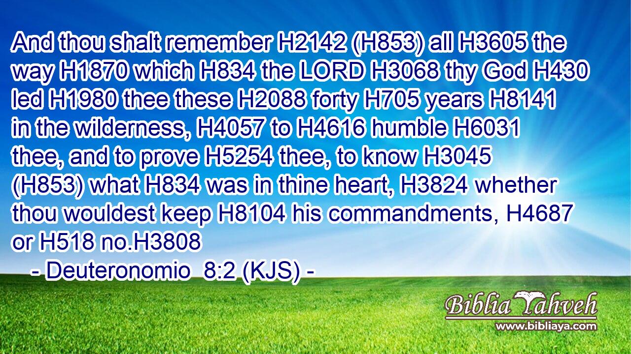 And thou shalt remember H2142 (H853) all H3605 the way H1870 which H834 the LORD H3068 thy God H430 led H1980 thee these H2088 forty H705 years H8141 in the wilderness, H4057 to H4616 humble H6031 thee, and to prove H5254 thee, to know H3045 (H853) what H834 was in thine heart, H3824 whether thou wouldest keep H8104 his commandments, H4687 or H518 no.H3808