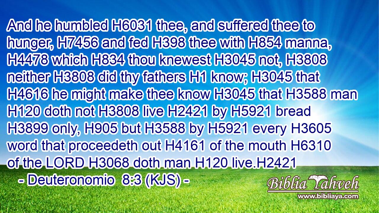 And he humbled H6031 thee, and suffered thee to hunger, H7456 and fed H398 thee with H854 manna, H4478 which H834 thou knewest H3045 not, H3808 neither H3808 did thy fathers H1 know; H3045 that H4616 he might make thee know H3045 that H3588 man H120 doth not H3808 live H2421 by H5921 bread H3899 only, H905 but H3588 by H5921 every H3605 word that proceedeth out H4161 of the mouth H6310 of the LORD H3068 doth man H120 live.H2421